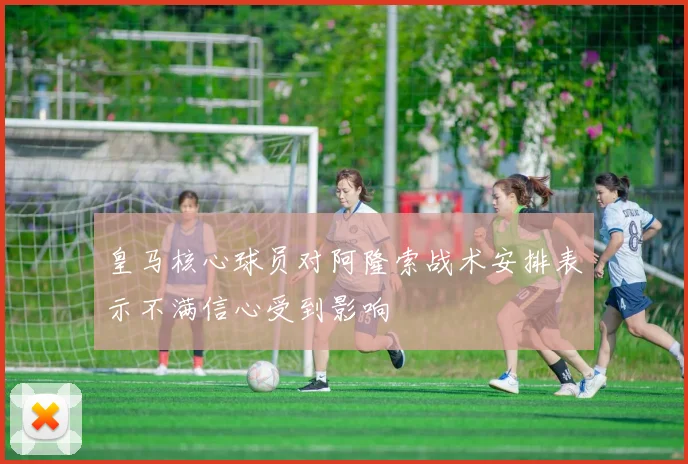 皇马核心球员对阿隆索战术安排表示不满信心受到影响