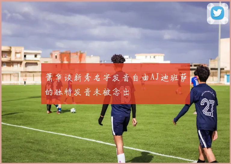 萧华谈新秀名字发音自由AJ迪班萨的独特发音未被念出