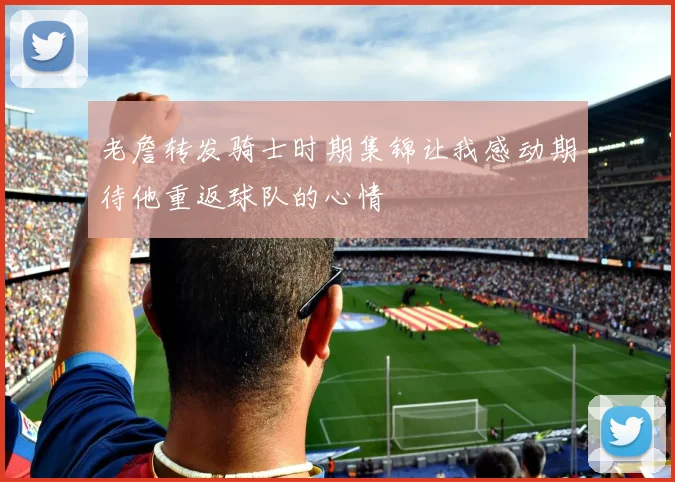 老詹转发骑士时期集锦让我感动期待他重返球队的心情