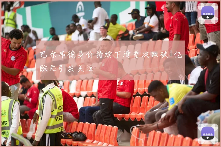 巴尔韦德身价持续下滑首次跌破1亿欧元引发关注