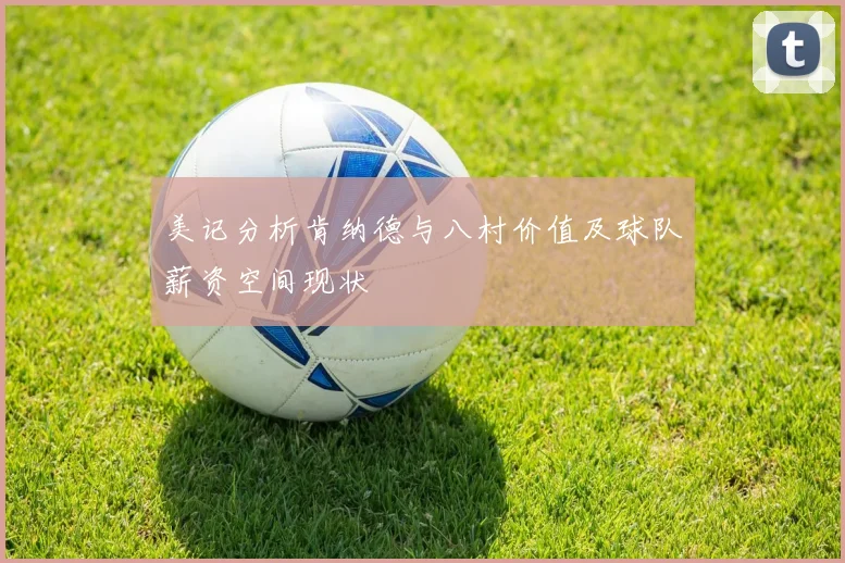 美记分析肯纳德与八村价值及球队薪资空间现状