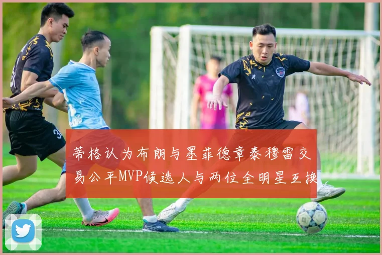蒂格认为布朗与墨菲德章泰穆雷交易公平MVP候选人与两位全明星互换合理性分析