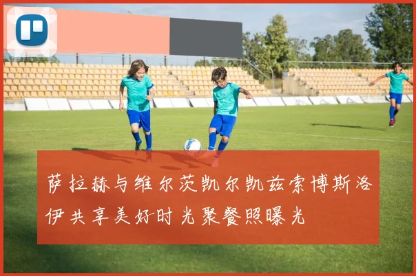 萨拉赫与维尔茨凯尔凯兹索博斯洛伊共享美好时光聚餐照曝光