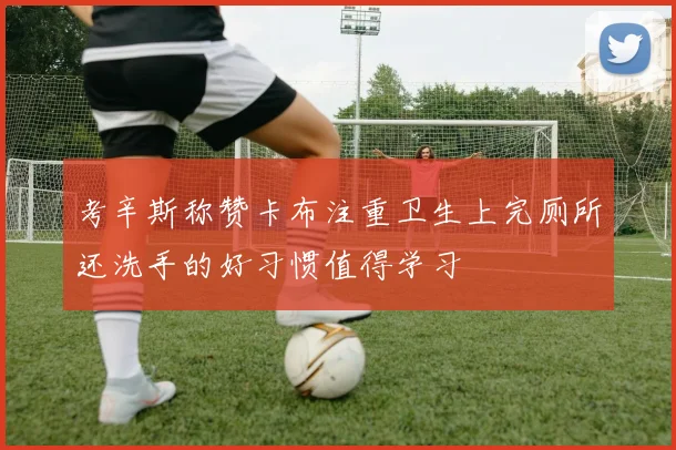 考辛斯称赞卡布注重卫生上完厕所还洗手的好习惯值得学习