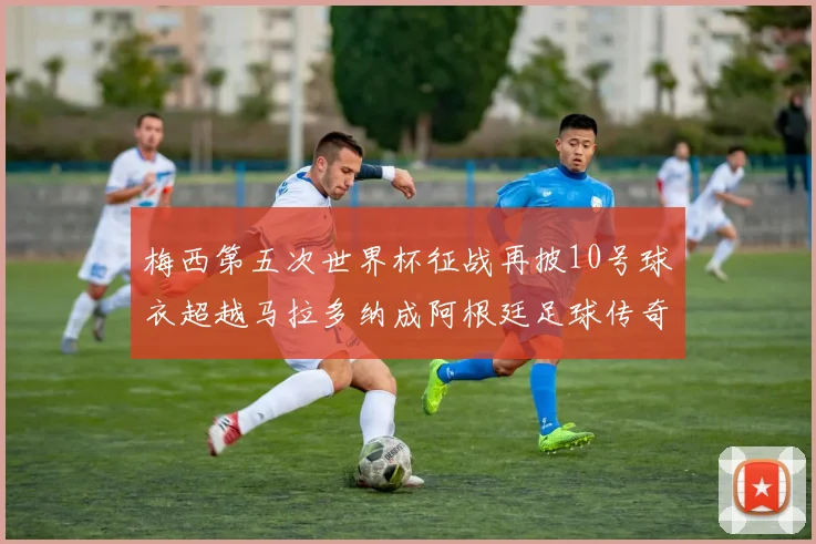 梅西第五次世界杯征战再披10号球衣超越马拉多纳成阿根廷足球传奇