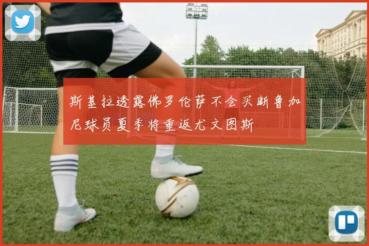 斯基拉透露佛罗伦萨不会买断鲁加尼球员夏季将重返尤文图斯