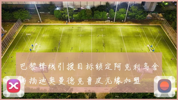 巴黎锋线引援目标锁定阿克利乌舍与扬迪奥曼德克鲁皮无缘加盟