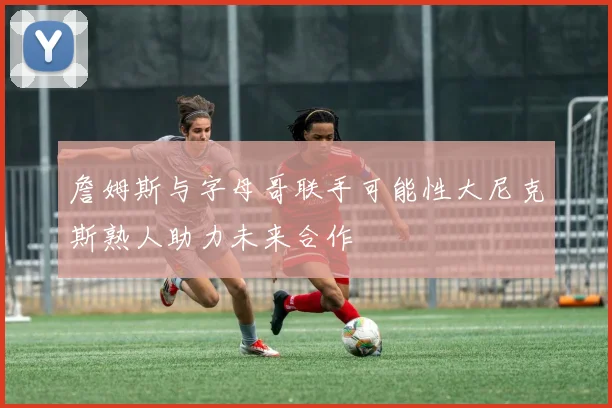 詹姆斯与字母哥联手可能性大尼克斯熟人助力未来合作